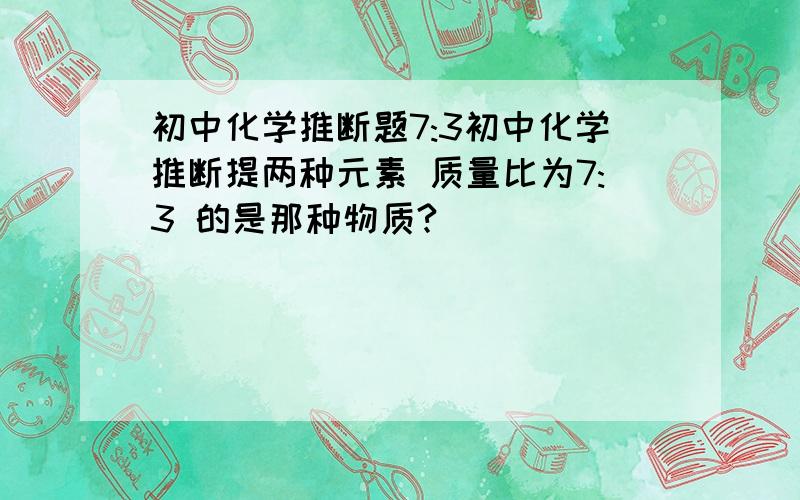 初中化学推断题7:3初中化学推断提两种元素 质量比为7:3 的是那种物质?