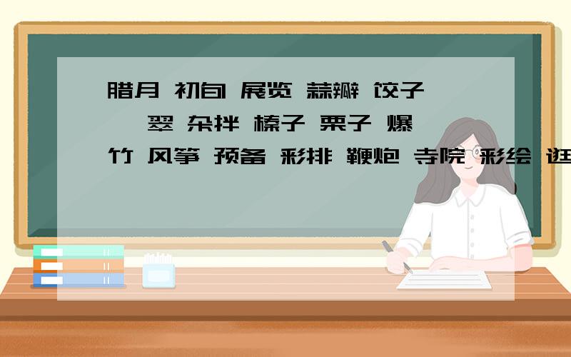 腊月 初旬 展览 蒜瓣 饺子 翡翠 杂拌 榛子 栗子 爆竹 风筝 预备 彩排 鞭炮 寺院 彩绘 逛庙会 麦芽糖 走马灯 零七八碎万象更新 张灯结彩 剧种 面具 激流 发誓 旷野 布施 鼻祖 柔顺 压抑 敦厚