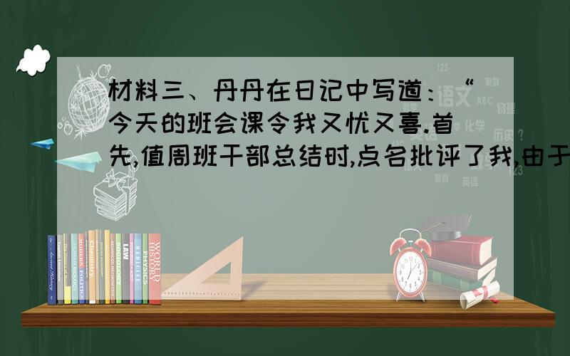 材料三、丹丹在日记中写道：“今天的班会课令我又忧又喜.首先,值周班干部总结时,点名批评了我,由于我不认真打扫清洁区,造成我班扣分,我顿时羞得满面通红.接着班主任总结时,表扬了部