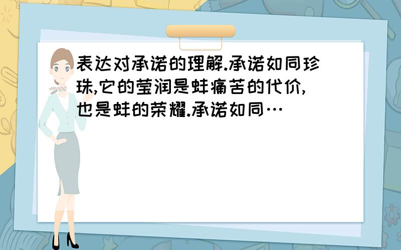 表达对承诺的理解.承诺如同珍珠,它的莹润是蚌痛苦的代价,也是蚌的荣耀.承诺如同…