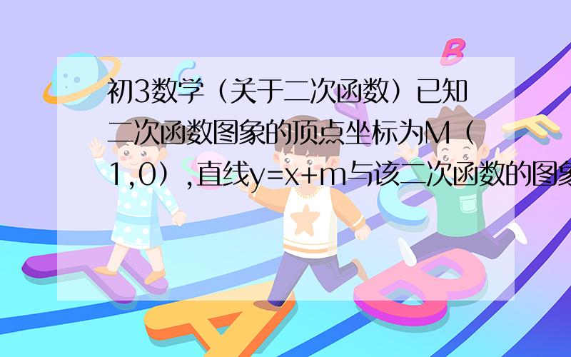 初3数学（关于二次函数）已知二次函数图象的顶点坐标为M（1,0）,直线y=x+m与该二次函数的图象交于A,B两点,其中A点坐标为（3,4）,B在Y轴上,（1）求m的值及这个二次函数的解析式（2）在X轴上