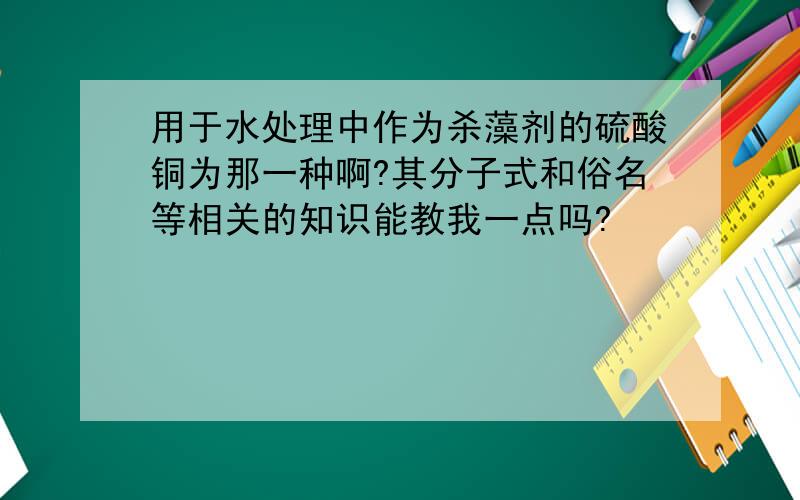 用于水处理中作为杀藻剂的硫酸铜为那一种啊?其分子式和俗名等相关的知识能教我一点吗?