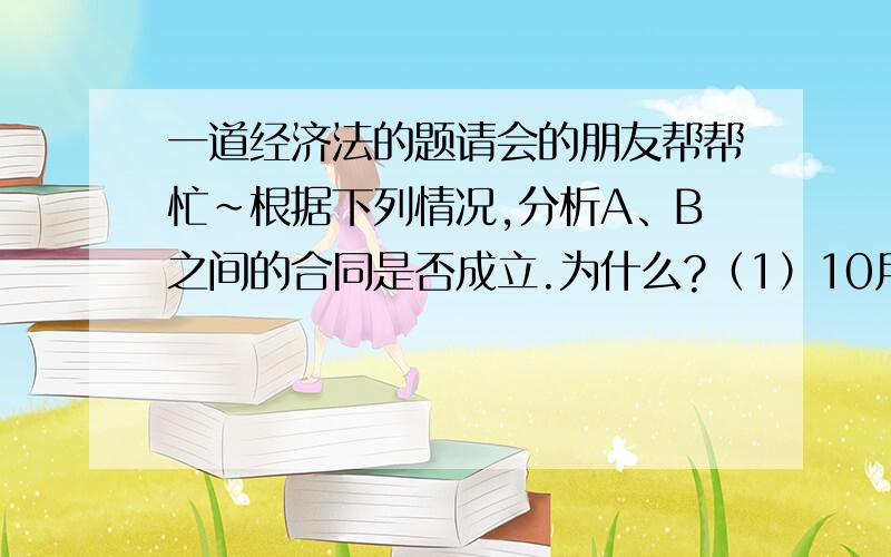 一道经济法的题请会的朋友帮帮忙~根据下列情况,分析A、B之间的合同是否成立.为什么?（1）10月1日,A发出要约给B,规定10天内答复有效.（2）10月4日,A收到B电：“资金短缺,无力购买.”（3）10