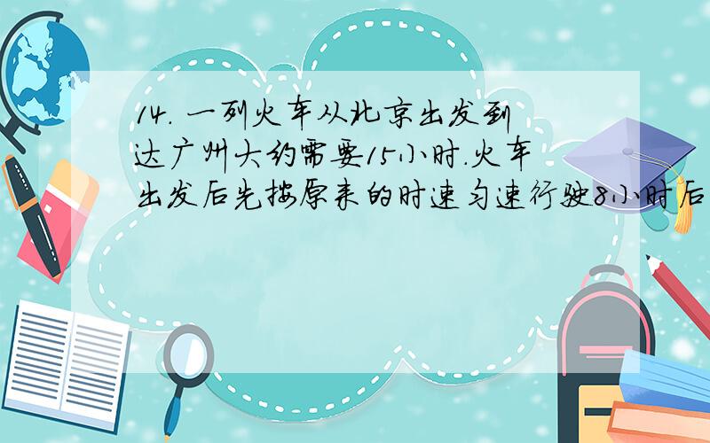 14． 一列火车从北京出发到达广州大约需要15小时．火车出发后先按原来的时速匀速行驶8小时后到达武汉,由于2009年12月世界时速最高铁路武广高铁正式投入运营,现在从武汉到广州火车的平