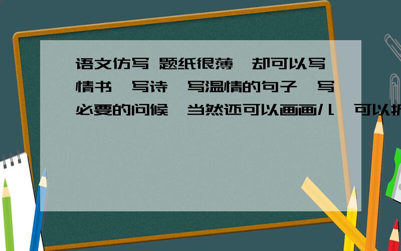 语文仿写 题纸很薄,却可以写情书,写诗,写温情的句子,写必要的问候,当然还可以画画儿,可以折成一只小船,放到小溪里,任其顺细碎的波浪旋转着漂向远方.