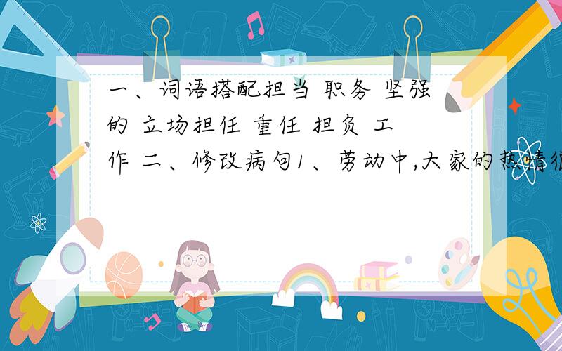 一、词语搭配担当 职务 坚强的 立场担任 重任 担负 工作 二、修改病句1、劳动中,大家的热情很活跃.5、我怀着愉快,喜悦的心情到少年宫去参加活动.