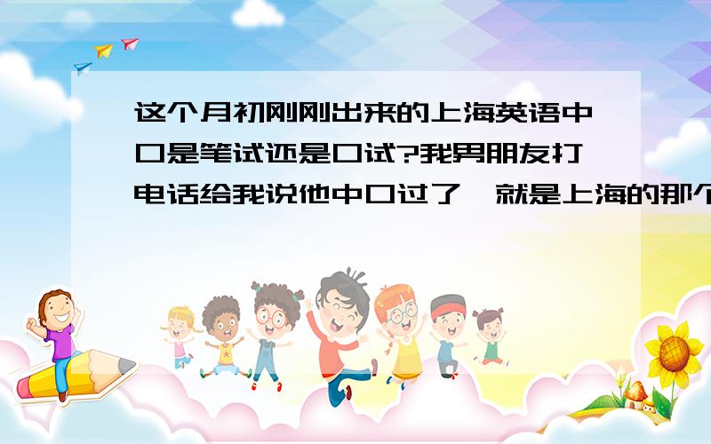 这个月初刚刚出来的上海英语中口是笔试还是口试?我男朋友打电话给我说他中口过了,就是上海的那个,我想知道他是笔试过的还是口试也过的