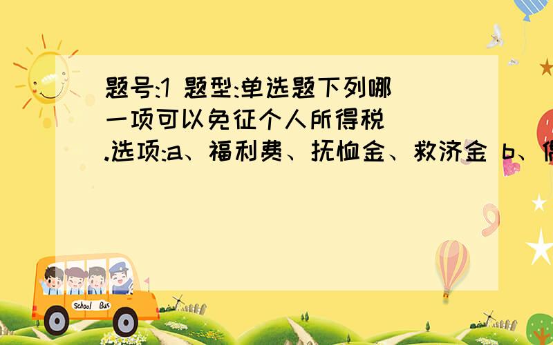 题号:1 题型:单选题下列哪一项可以免征个人所得税（ ）.选项:a、福利费、抚恤金、救济金 b、偶然所得 c、稿酬所得 d、工资、薪金所得题号:2 题型:单选题1775年,经济法一词最早出现在法国