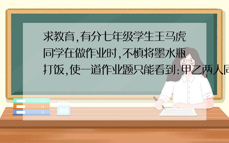 求教育,有分七年级学生王马虎同学在做作业时,不慎将墨水瓶打饭,使一道作业题只能看到:甲乙两人同做一种玩具1600件,甲乙两人每天做的件数之比为9：7,_______,问甲乙两人分别做多少件玩具?