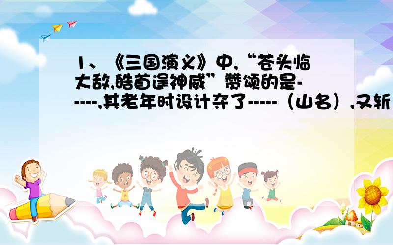 1、《三国演义》中,“苍头临大敌,皓首逞神威”赞颂的是-----,其老年时设计夺了-----（山名）,又斩了曹操的大将-----.2、〈水浒传〉中,梁山好汉结局中因醉酒落马而死的是------.3、〈水浒传〉