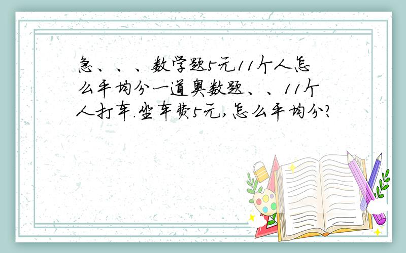急、、、数学题5元11个人怎么平均分一道奥数题、、11个人打车.坐车费5元,怎么平均分?                 最好有过程、、、谢啦、