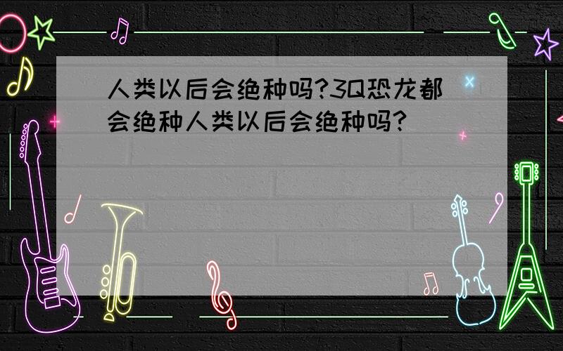 人类以后会绝种吗?3Q恐龙都会绝种人类以后会绝种吗?