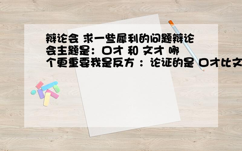 辩论会 求一些犀利的问题辩论会主题是：口才 和 文才 哪个更重要我是反方 ：论证的是 口才比文才重要求一些犀利问题 和 观点