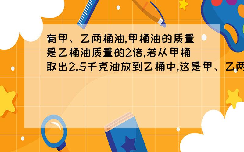 有甲、乙两桶油,甲桶油的质量是乙桶油质量的2倍,若从甲桶取出2.5千克油放到乙桶中,这是甲、乙两有甲、乙两桶油，甲桶油的质量是乙桶油质量的2倍，若从甲桶取出2.5千克油放到乙桶中，