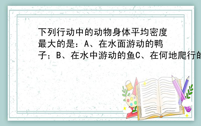 下列行动中的动物身体平均密度最大的是：A、在水面游动的鸭子；B、在水中游动的鱼C、在何地爬行的螃蟹 D、在地面走动的人有一泡沫漂浮在水面上,它有四分之三的体积露出水面,那么它的