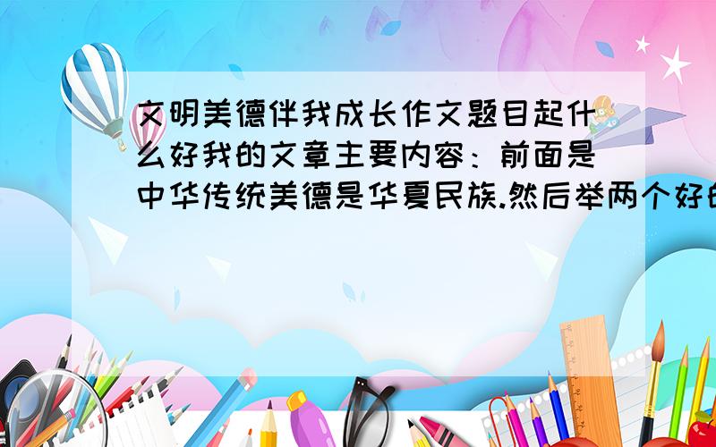 文明美德伴我成长作文题目起什么好我的文章主要内容：前面是中华传统美德是华夏民族.然后举两个好的.再举一个坏的.最后紧扣住主题,什么希望大家发扬光大之类的.这样没跑题吧?中心应