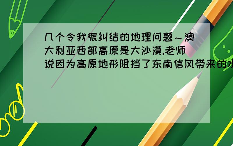 几个令我很纠结的地理问题～澳大利亚西部高原是大沙漠,老师说因为高原地形阻挡了东南信风带来的水气.可是我查了下地图,西部高原海拔不足一千米啊.我问别的班同学,她说是因为高原海