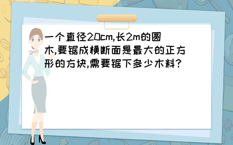 一个直径20cm,长2m的圆木,要锯成横断面是最大的正方形的方块,需要锯下多少木料?