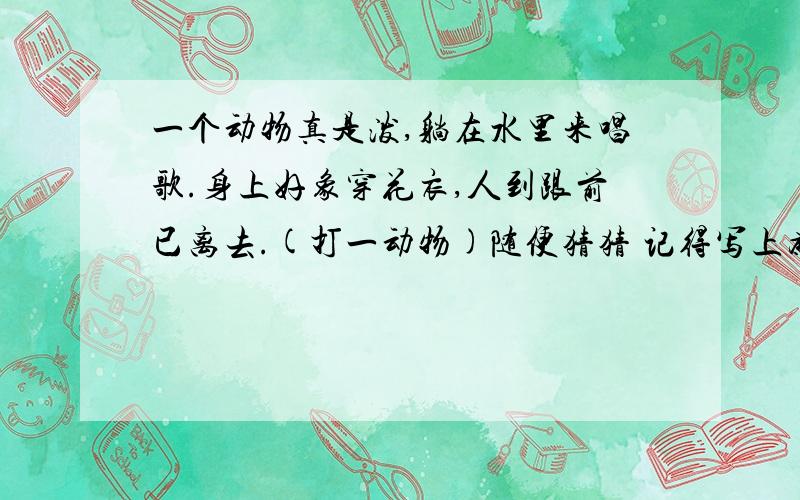 一个动物真是泼,躺在水里来唱歌.身上好象穿花衣,人到跟前已离去.(打一动物)随便猜猜 记得写上为什么啊 骏马,蝴蝶,水龙,野猫,狮子,鸡子,金鱼,长颈鹿,鹭鸶,斑马,喜鹊,大象,蜘蛛,花蛇,孔雀,