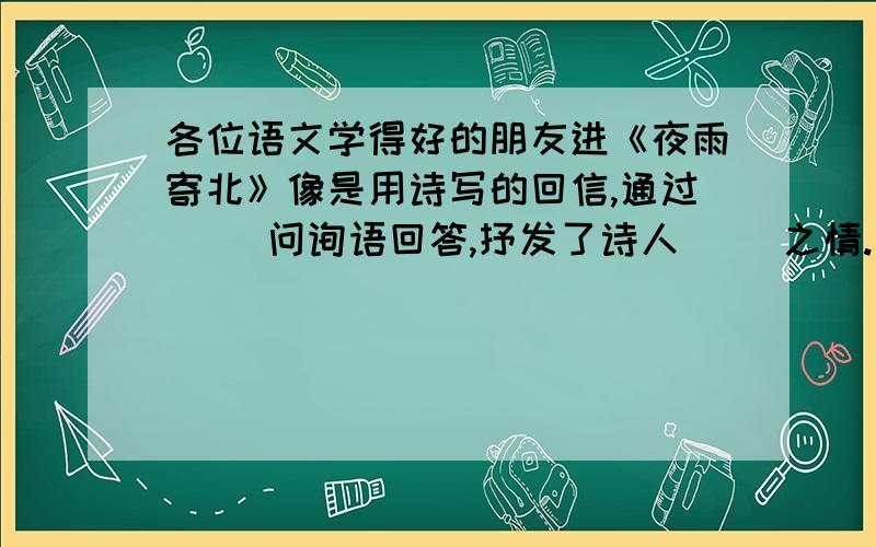 各位语文学得好的朋友进《夜雨寄北》像是用诗写的回信,通过（ ）问询语回答,抒发了诗人（ ）之情.全诗块跨越时空,把（ ）和（ ）交织起来写,艺术构思极为巧妙