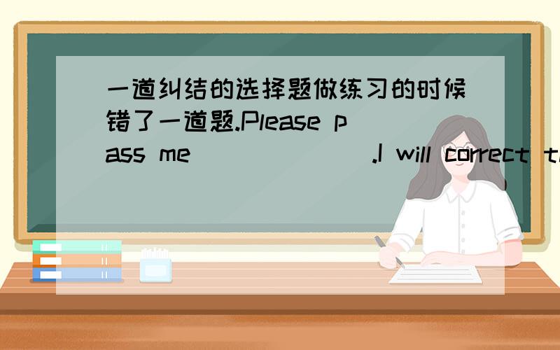 一道纠结的选择题做练习的时候错了一道题.Please pass me_______.I will correct them.A.the test paper B.some pieces of test paperC.the test papers D.some piece of test paper我选的是【B】,可是正确答案是【C】.= =paper不