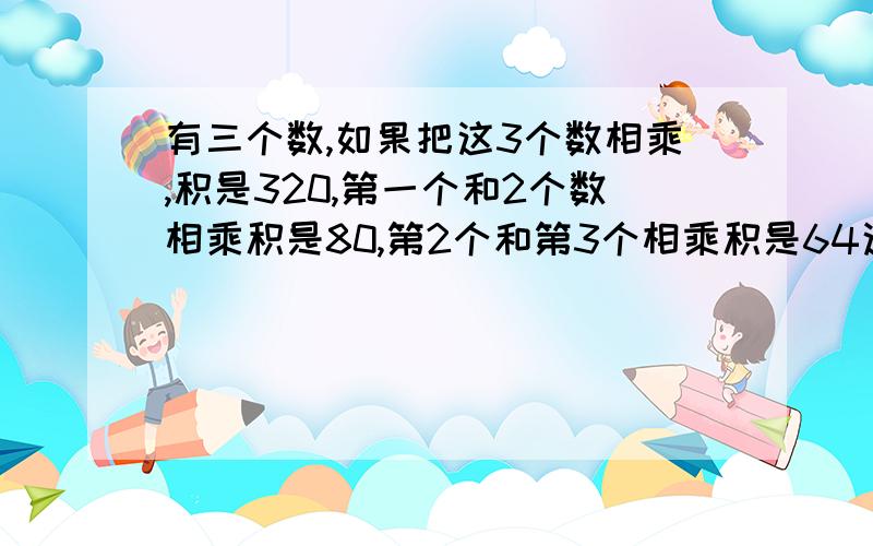 有三个数,如果把这3个数相乘,积是320,第一个和2个数相乘积是80,第2个和第3个相乘积是64这三个数各是多少