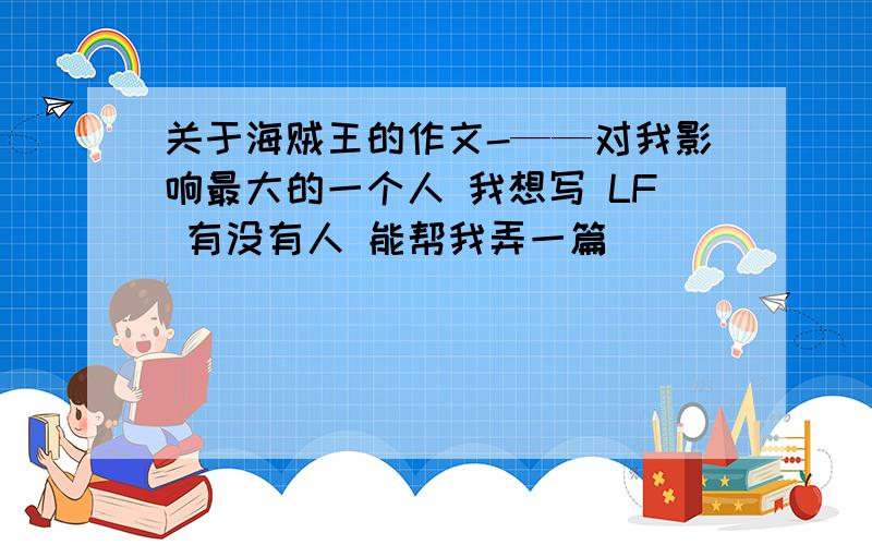 关于海贼王的作文-——对我影响最大的一个人 我想写 LF 有没有人 能帮我弄一篇