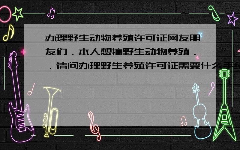 办理野生动物养殖许可证网友朋友们．本人想搞野生动物养殖．．请问办理野生养殖许可证需要什么手续啊．手续费用多少,还需要什么证明吗?有谁知道的请帮忙回答下好嘛．谢谢各位网友