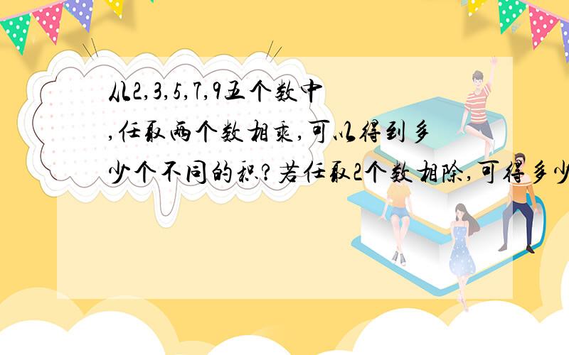 从2,3,5,7,9五个数中,任取两个数相乘,可以得到多少个不同的积?若任取2个数相除,可得多少个不同的商?关于排列和组合的问题.越详细越好,