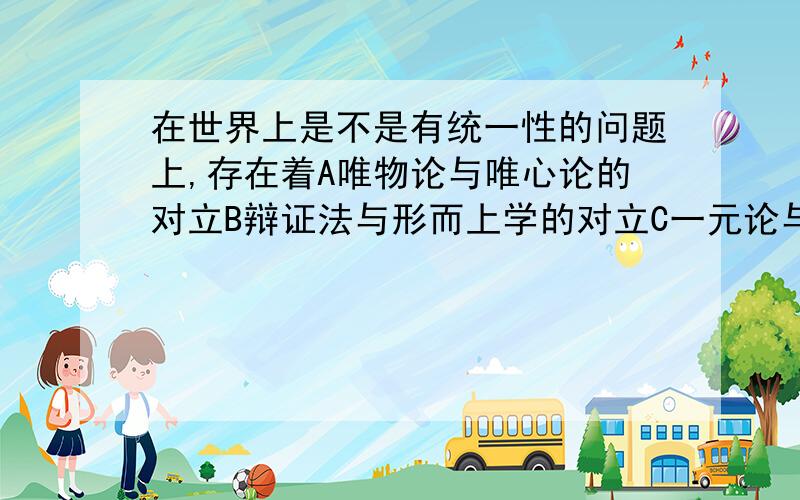 在世界上是不是有统一性的问题上,存在着A唯物论与唯心论的对立B辩证法与形而上学的对立C一元论与二元论的对立D可知论与不可之论对立PS:答案写的是D 但偶不懂 总觉得C 对 求高人指教下