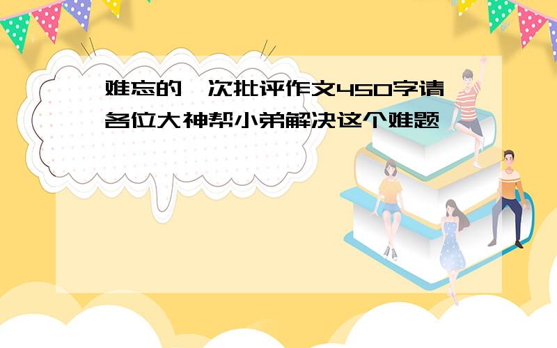 难忘的一次批评作文450字请各位大神帮小弟解决这个难题