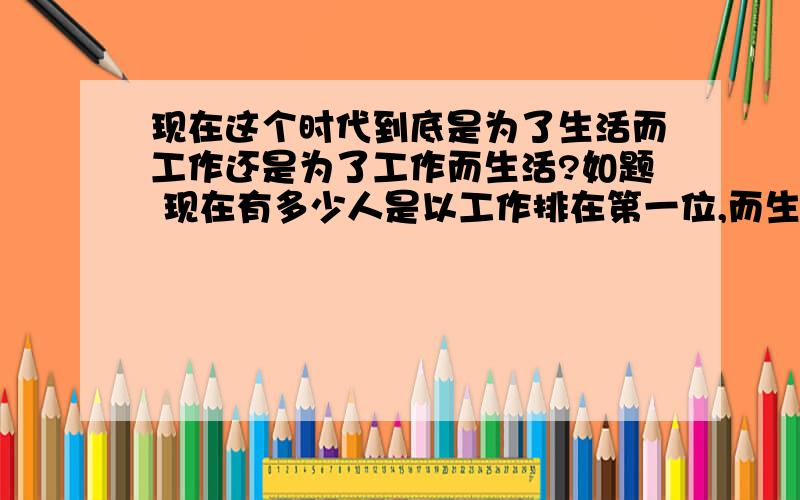 现在这个时代到底是为了生活而工作还是为了工作而生活?如题 现在有多少人是以工作排在第一位,而生活却排在了后面,难道都是为了别人的生活?