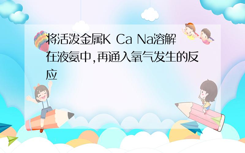 将活泼金属K Ca Na溶解在液氨中,再通入氧气发生的反应