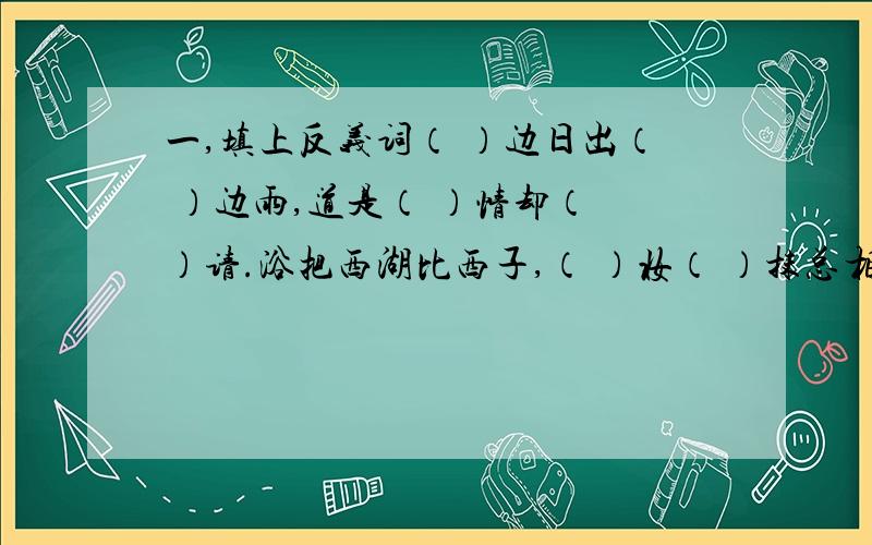 一,填上反义词（ ）边日出（ ）边雨,道是（ ）情却（ ）请.浴把西湖比西子,（ ）妆（ ）抹总相宜.（ ）看山（ ）,听水（ ）声.二、填上动物的名称西塞山前（ ）飞,桃花流水（ ）肥.泥融