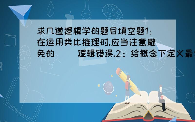 求几道逻辑学的题目填空题1：在运用类比推理时,应当注意避免的（ ）逻辑错误.2：给概念下定义最常用的方法叫（ ）的方法.多选题、1：为了保证结论可靠,应用完全归纳推理应当做到（ ）