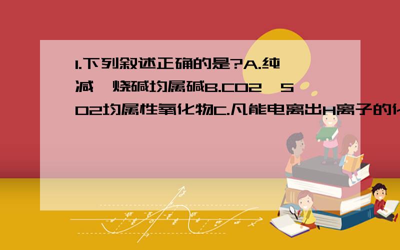 1.下列叙述正确的是?A.纯减、烧碱均属碱B.CO2、SO2均属性氧化物C.凡能电离出H离子的化合物均属酸D,盐...1.下列叙述正确的是?A.纯减、烧碱均属碱B.CO2、SO2均属性氧化物C.凡能电离出H离子的化合