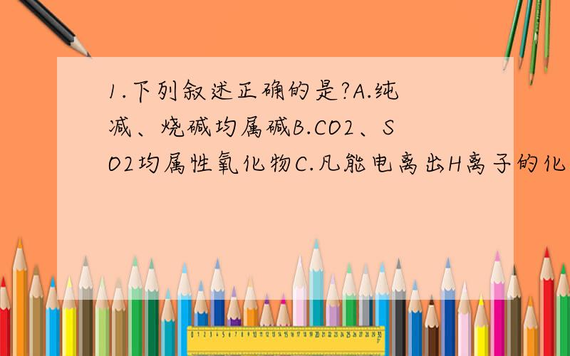 1.下列叙述正确的是?A.纯减、烧碱均属碱B.CO2、SO2均属性氧化物C.凡能电离出H离子的化合物均属酸D,盐类