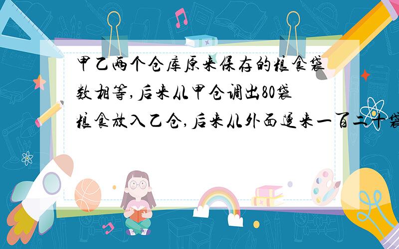 甲乙两个仓库原来保存的粮食袋数相等,后来从甲仓调出80袋粮食放入乙仓,后来从外面运来一百二十袋粮食也放入乙仓.这时乙仓存粮的袋数是甲仓的三倍.求原来甲乙两仓各存粮食多少袋?