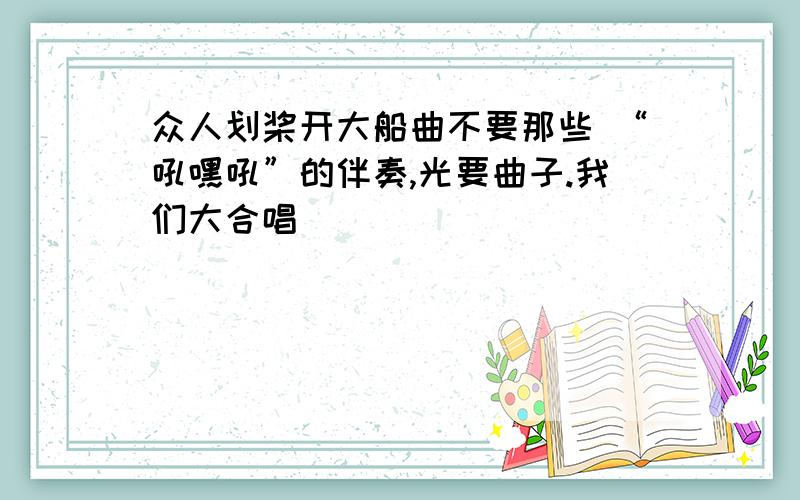 众人划桨开大船曲不要那些 “吼嘿吼”的伴奏,光要曲子.我们大合唱