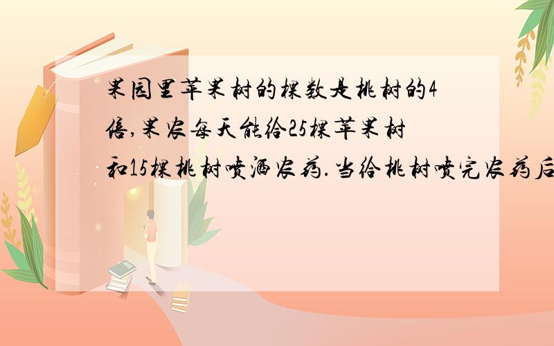 果园里苹果树的棵数是桃树的4倍,果农每天能给25棵苹果树和15棵桃树喷洒农药.当给桃树喷完农药后,苹果树还有175棵没有喷农药.果农喷了___________天农药.填空题