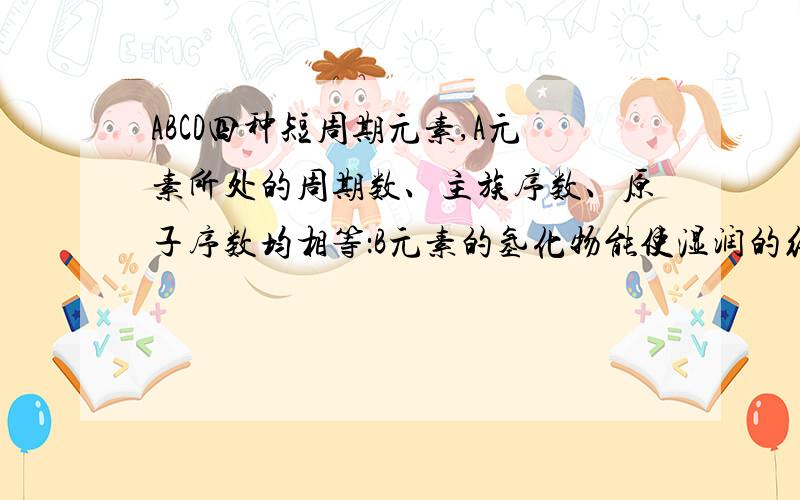 ABCD四种短周期元素,A元素所处的周期数、主族序数、原子序数均相等：B元素的氢化物能使湿润的红色石蕊试纸变蓝：C元素原子的最外层电子数比次外层多4个：C的阴离子与D的阳离子具有相