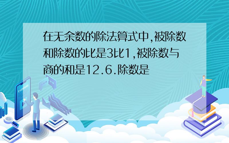 在无余数的除法算式中,被除数和除数的比是3比1,被除数与商的和是12.6.除数是