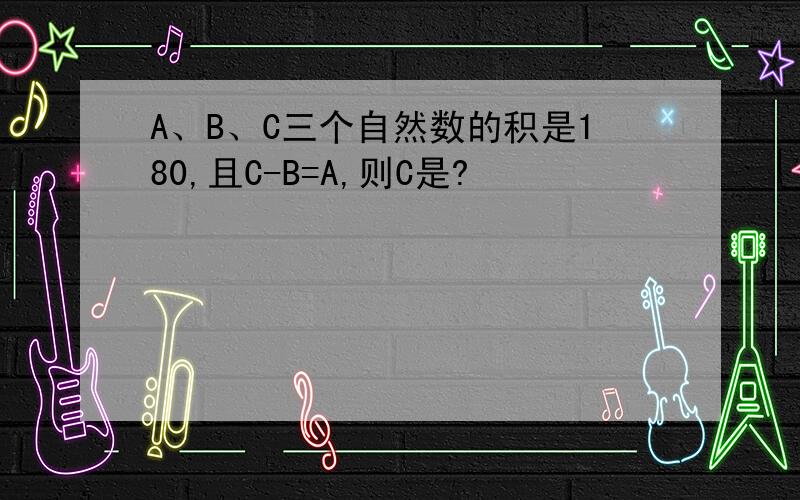 A、B、C三个自然数的积是180,且C-B=A,则C是?