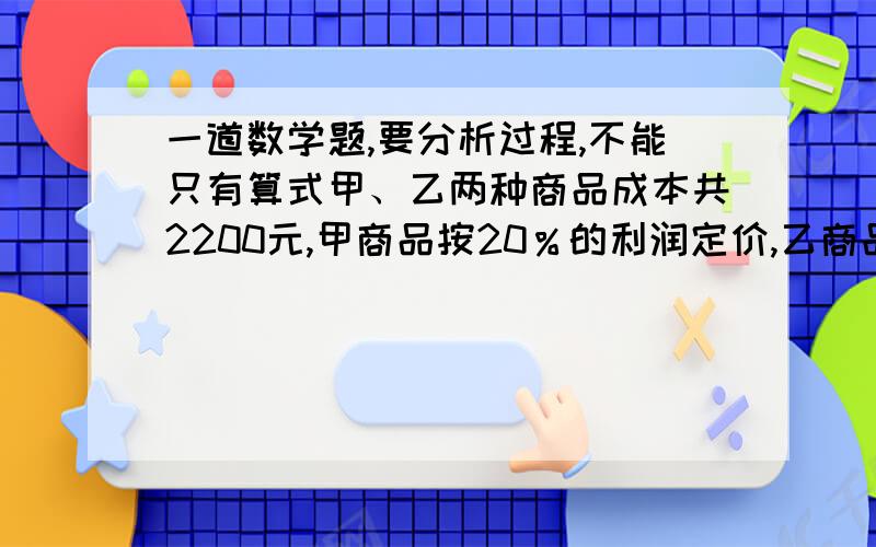 一道数学题,要分析过程,不能只有算式甲、乙两种商品成本共2200元,甲商品按20％的利润定价,乙商品按15％的利润定价,后来因商场需求,两种商品按定价九折出售,结果可获利131元,问甲、乙两种