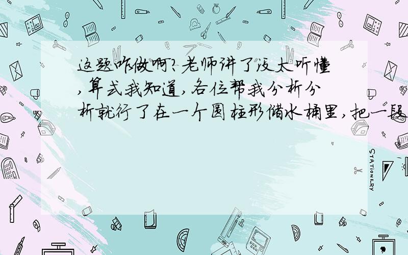 这题咋做啊?老师讲了没太听懂,算式我知道,各位帮我分析分析就行了在一个圆柱形储水桶里,把一段半径是5cm的圆钢全部没入水中,水面上升了9cm；把圆钢竖着拉出水面8cm长后,水面下降了4cm.求