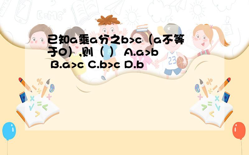 已知a乘a分之b>c（a不等于0）,则（ ） A.a>b B.a>c C.b>c D.b