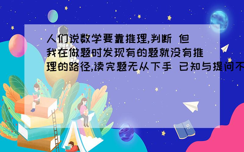 人们说数学要靠推理,判断 但我在做题时发现有的题就没有推理的路径,读完题无从下手 已知与提问不怎么有关系,没有介入点怎么进行推理啊,我看解析它刚开始的步骤与提问也没关系,他门怎