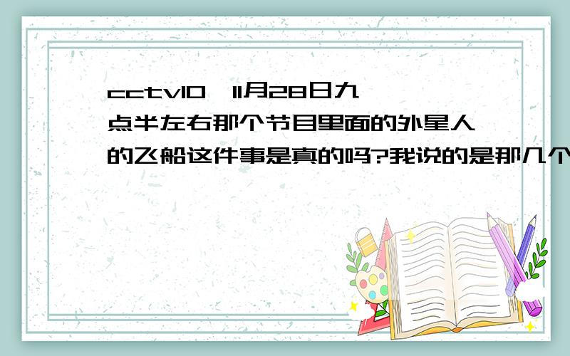 cctv10,11月28日九点半左右那个节目里面的外星人的飞船这件事是真的吗?我说的是那几个科学界研究的飞船是外星人真的吗？那为什么这么大的事，媒体都没怎么报道呢？