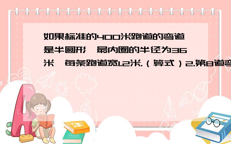 如果标准的400米跑道的弯道是半圆形,最内圈的半径为36米,每条跑道宽1.2米.（算式）2.第8道弯道的半径是多少米?3.若进行200米赛跑,第四道的运动员要比第一道的运动员起跑点提前约多少米?4.