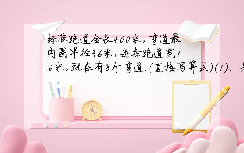 标准跑道全长400米,弯道最内圈半径36米,每条跑道宽1.2米,现在有8个弯道.（直接写算式）（1）、若进行200米跑,第四道比第二道运动员起点大约提前多少米?（2）、若进行400米跑,第三道比第二